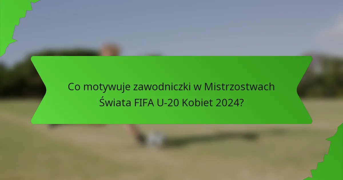 Co motywuje zawodniczki w Mistrzostwach Świata FIFA U-20 Kobiet 2024?