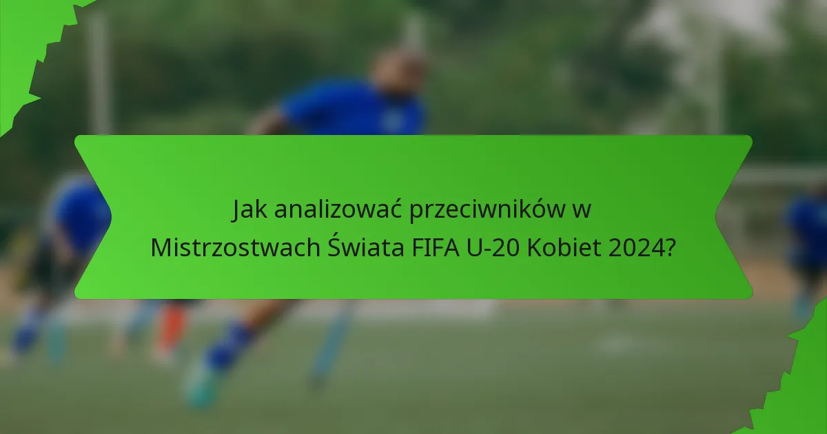 Jak analizować przeciwników w Mistrzostwach Świata FIFA U-20 Kobiet 2024?