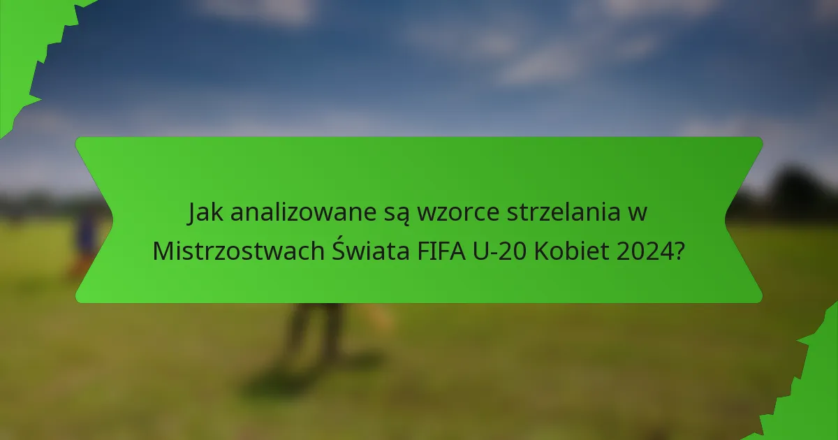 Jak analizowane są wzorce strzelania w Mistrzostwach Świata FIFA U-20 Kobiet 2024?