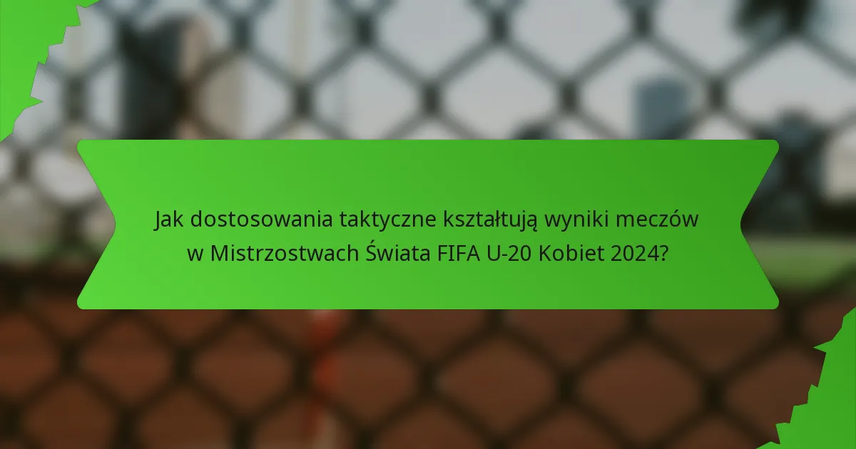 Jak dostosowania taktyczne kształtują wyniki meczów w Mistrzostwach Świata FIFA U-20 Kobiet 2024?