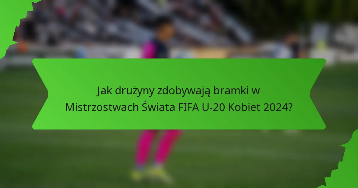 Jak drużyny zdobywają bramki w Mistrzostwach Świata FIFA U-20 Kobiet 2024?