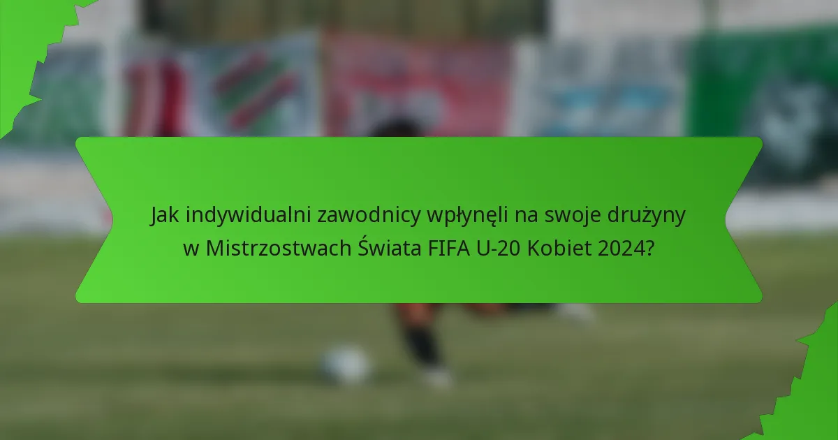 Jak indywidualni zawodnicy wpłynęli na swoje drużyny w Mistrzostwach Świata FIFA U-20 Kobiet 2024?