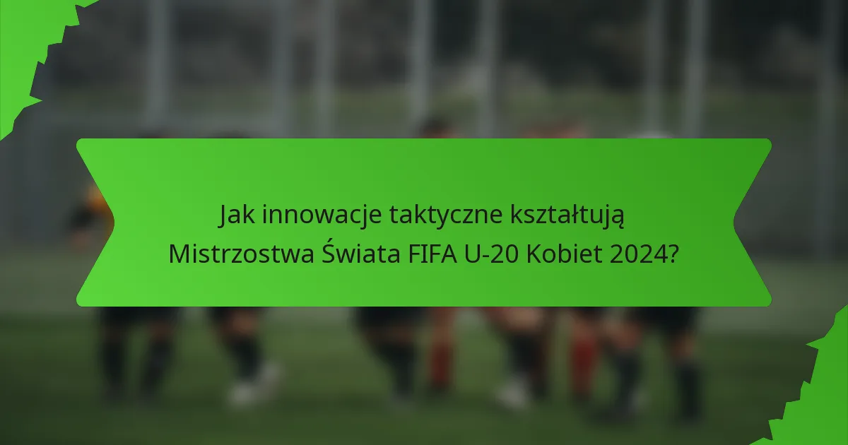 Jak innowacje taktyczne kształtują Mistrzostwa Świata FIFA U-20 Kobiet 2024?