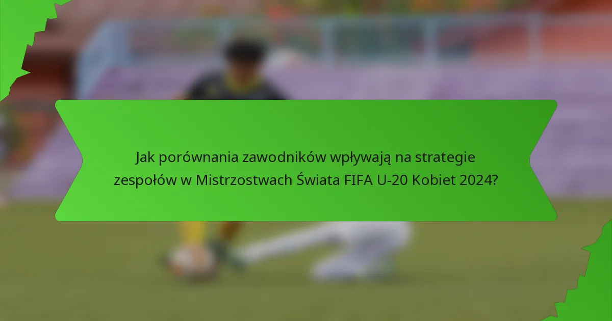 Jak porównania zawodników wpływają na strategie zespołów w Mistrzostwach Świata FIFA U-20 Kobiet 2024?