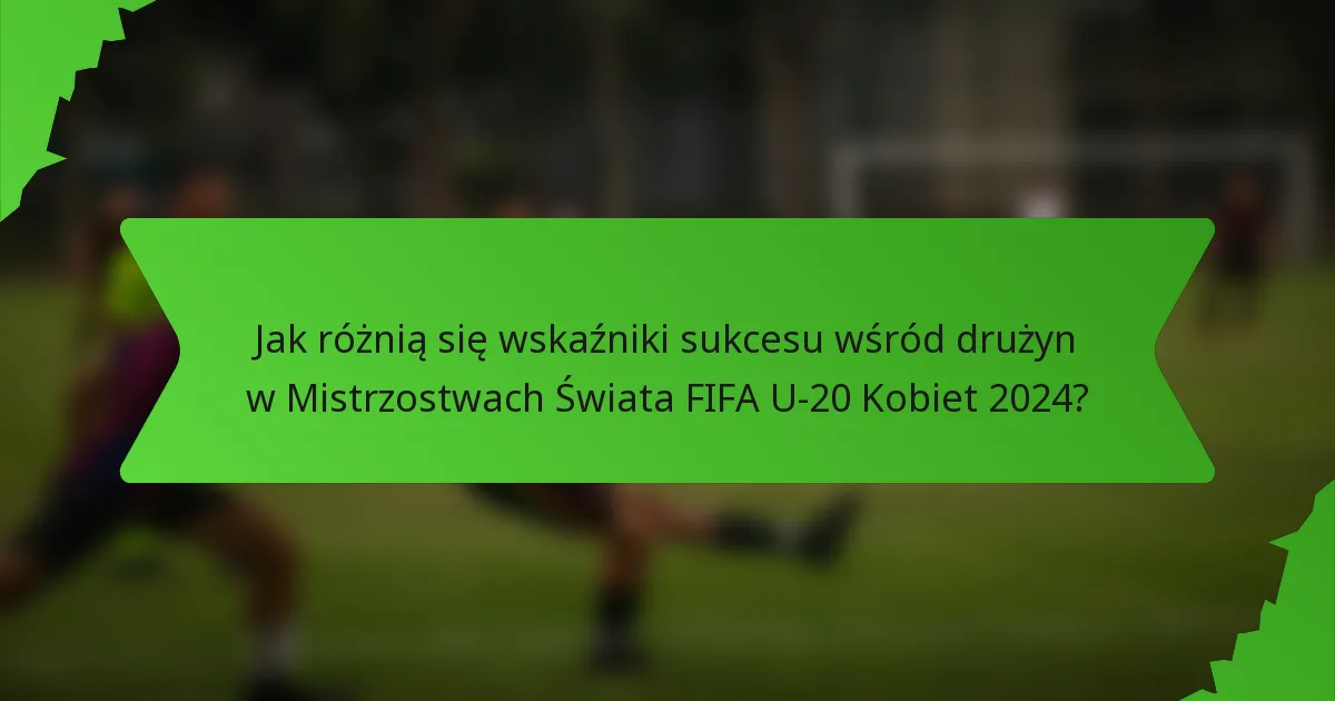 Jak różnią się wskaźniki sukcesu wśród drużyn w Mistrzostwach Świata FIFA U-20 Kobiet 2024?