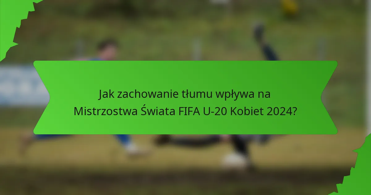 Jak zachowanie tłumu wpływa na Mistrzostwa Świata FIFA U-20 Kobiet 2024?