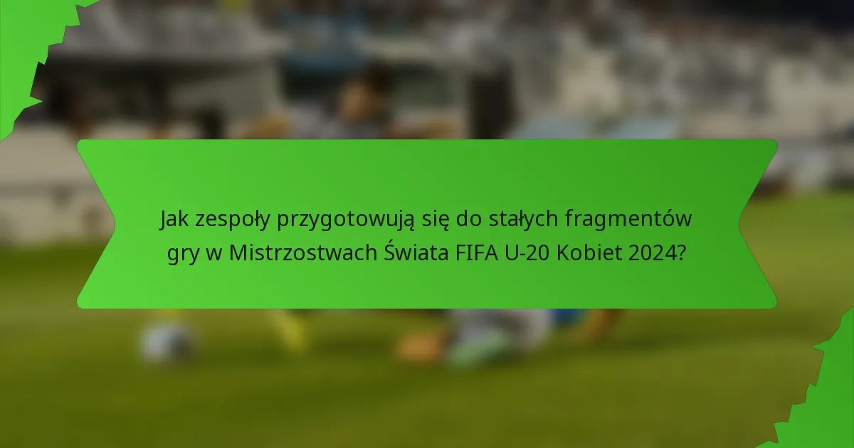 Jak zespoły przygotowują się do stałych fragmentów gry w Mistrzostwach Świata FIFA U-20 Kobiet 2024?