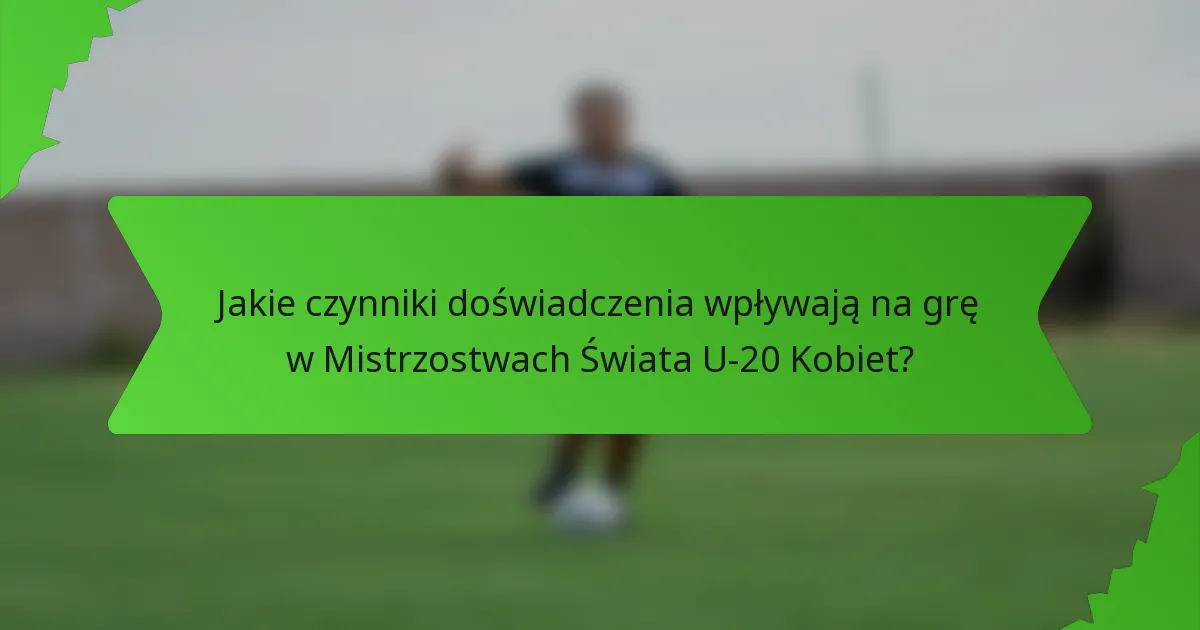 Jakie czynniki doświadczenia wpływają na grę w Mistrzostwach Świata U-20 Kobiet?