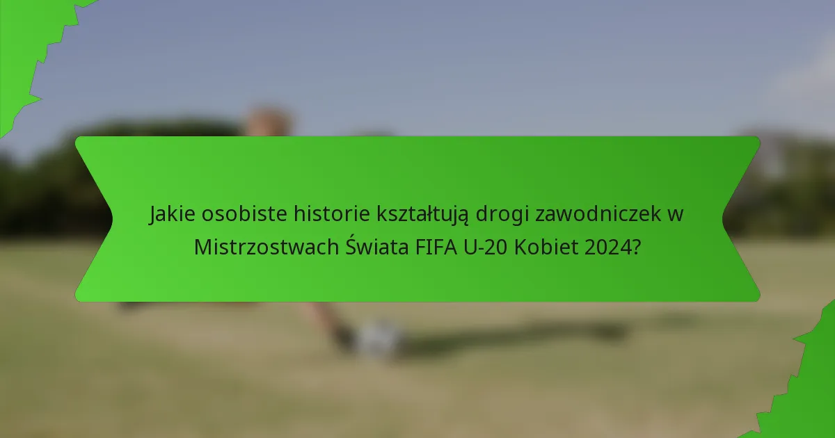 Jakie osobiste historie kształtują drogi zawodniczek w Mistrzostwach Świata FIFA U-20 Kobiet 2024?