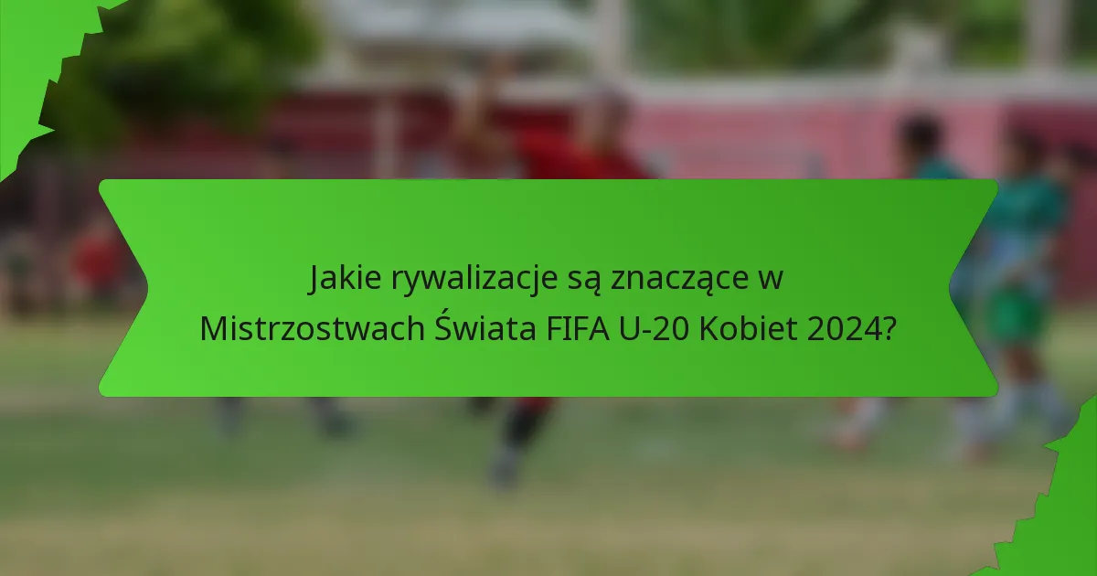 Jakie rywalizacje są znaczące w Mistrzostwach Świata FIFA U-20 Kobiet 2024?