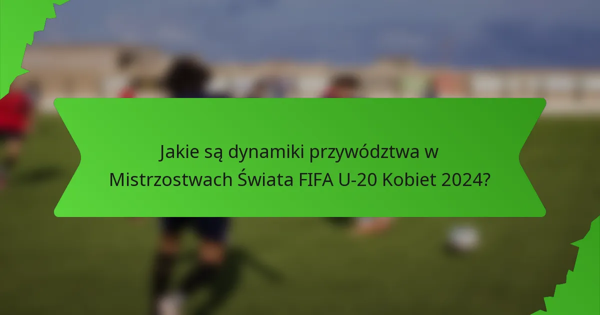 Jakie są dynamiki przywództwa w Mistrzostwach Świata FIFA U-20 Kobiet 2024?