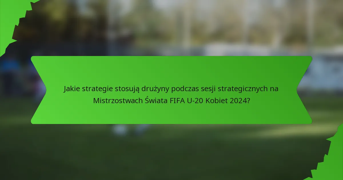 Jakie strategie stosują drużyny podczas sesji strategicznych na Mistrzostwach Świata FIFA U-20 Kobiet 2024?