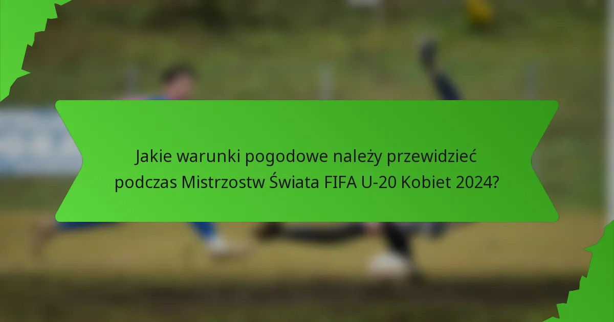 Jakie warunki pogodowe należy przewidzieć podczas Mistrzostw Świata FIFA U-20 Kobiet 2024?