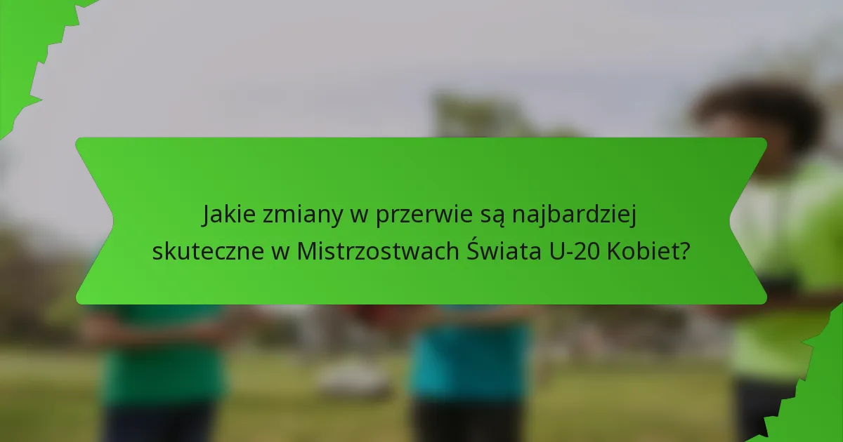 Jakie zmiany w przerwie są najbardziej skuteczne w Mistrzostwach Świata U-20 Kobiet?