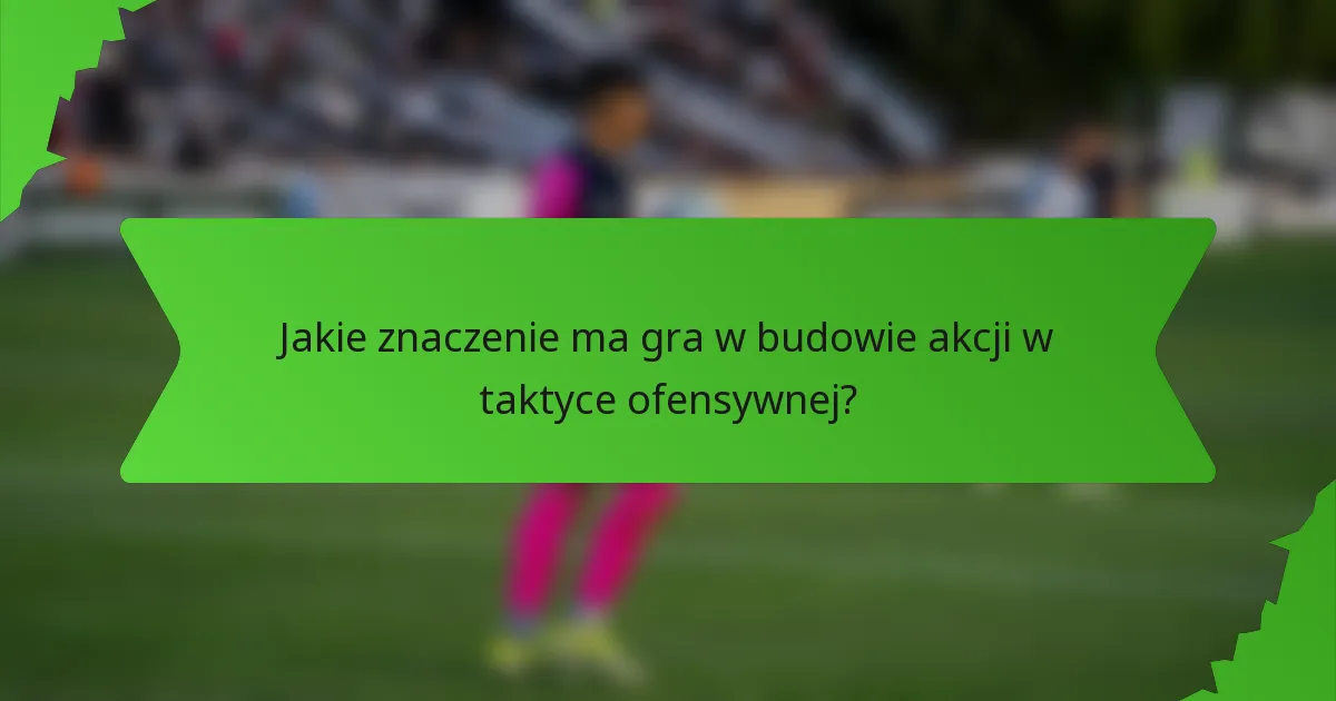 Jakie znaczenie ma gra w budowie akcji w taktyce ofensywnej?