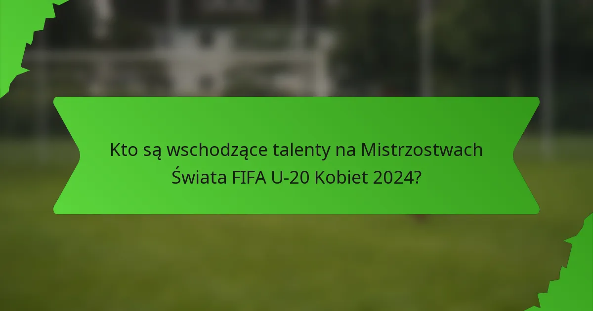 Kto są wschodzące talenty na Mistrzostwach Świata FIFA U-20 Kobiet 2024?