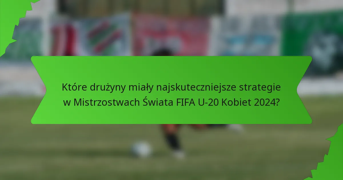 Które drużyny miały najskuteczniejsze strategie w Mistrzostwach Świata FIFA U-20 Kobiet 2024?